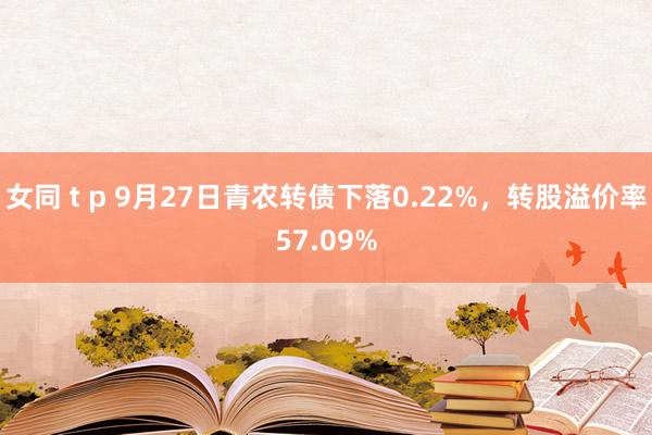 女同 t p 9月27日青农转债下落0.22%，转股溢价率57.09%