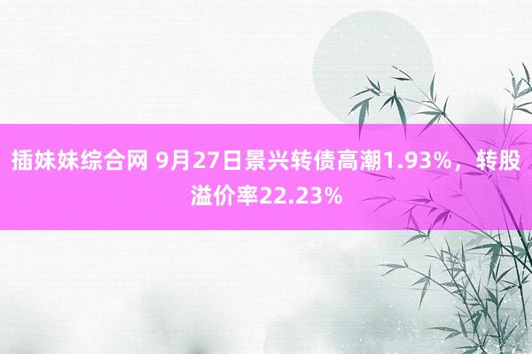 插妹妹综合网 9月27日景兴转债高潮1.93%，转股溢价率22.23%