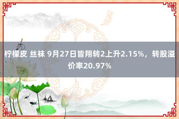 柠檬皮 丝袜 9月27日皆翔转2上升2.15%，转股溢价率20.97%