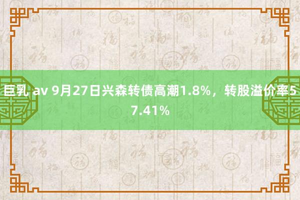 巨乳 av 9月27日兴森转债高潮1.8%，转股溢价率57.41%