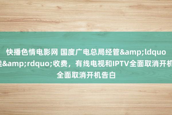 快播色情电影网 国度广电总局经管&ldquo;套娃&rdquo;收费，有线电视和IPTV全面取消开机告白