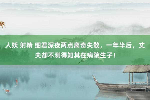 人妖 射精 细君深夜两点离奇失散，一年半后，丈夫却不测得知其在病院生子！