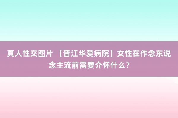 真人性交图片 【晋江华爱病院】女性在作念东说念主流前需要介怀什么？