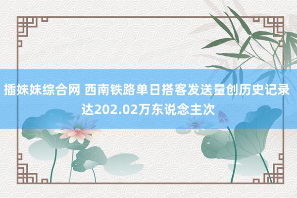 插妹妹综合网 西南铁路单日搭客发送量创历史记录 达202.02万东说念主次