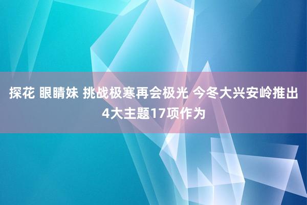 探花 眼睛妹 挑战极寒再会极光 今冬大兴安岭推出4大主题17项作为