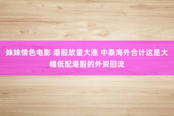 妹妹情色电影 港股放量大涨 中泰海外合计这是大幅低配港股的外资回流