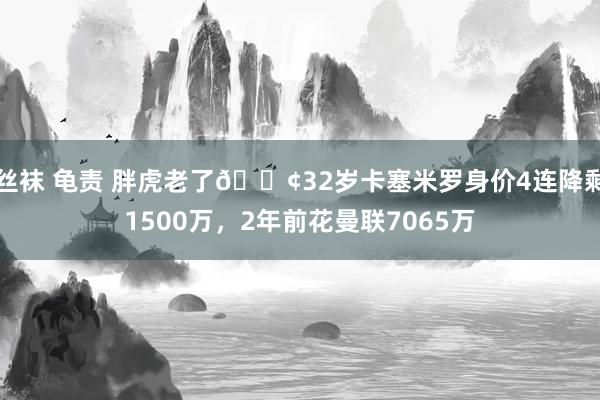 丝袜 龟责 胖虎老了😢32岁卡塞米罗身价4连降剩1500万，2年前花曼联7065万