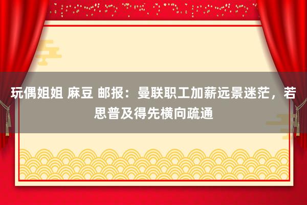 玩偶姐姐 麻豆 邮报：曼联职工加薪远景迷茫，若思普及得先横向疏通