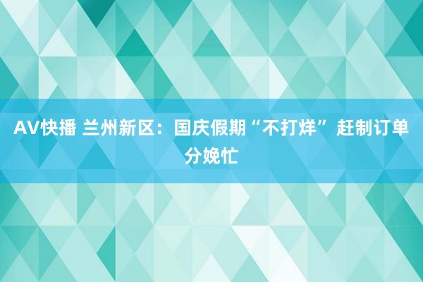 AV快播 兰州新区：国庆假期“不打烊” 赶制订单分娩忙