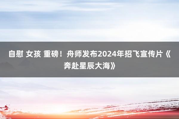 自慰 女孩 重磅！舟师发布2024年招飞宣传片《奔赴星辰大海》