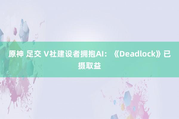 原神 足交 V社建设者拥抱AI：《Deadlock》已摄取益