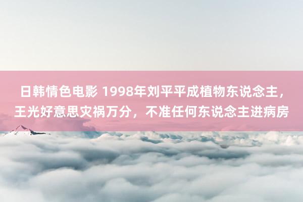 日韩情色电影 1998年刘平平成植物东说念主，王光好意思灾祸万分，不准任何东说念主进病房