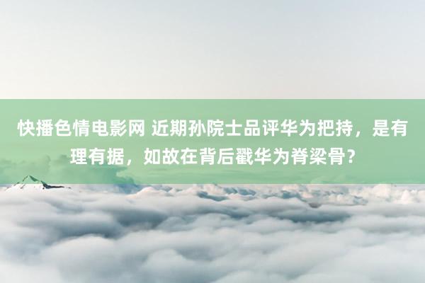 快播色情电影网 近期孙院士品评华为把持，是有理有据，如故在背后戳华为脊梁骨？