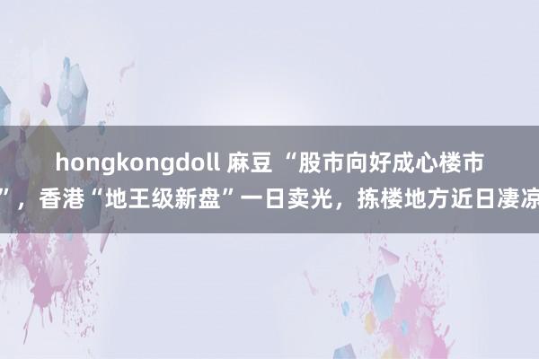 hongkongdoll 麻豆 “股市向好成心楼市”，香港“地王级新盘”一日卖光，拣楼地方近日凄凉