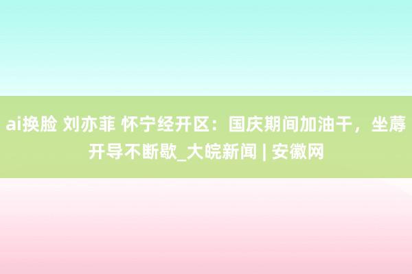 ai换脸 刘亦菲 怀宁经开区：国庆期间加油干，坐蓐开导不断歇_大皖新闻 | 安徽网