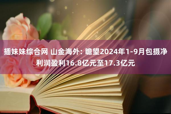 插妹妹综合网 山金海外: 瞻望2024年1-9月包摄净利润盈利16.8亿元至17.3亿元