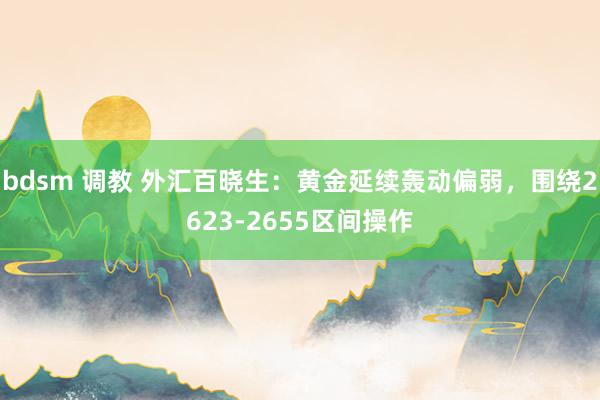 bdsm 调教 外汇百晓生：黄金延续轰动偏弱，围绕2623-2655区间操作