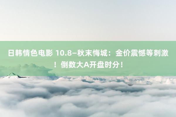 日韩情色电影 10.8—秋末悔城：金价震憾等刺激！倒数大A开盘时分！