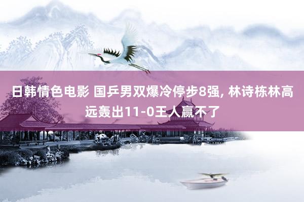 日韩情色电影 国乒男双爆冷停步8强， 林诗栋林高远轰出11-0王人赢不了