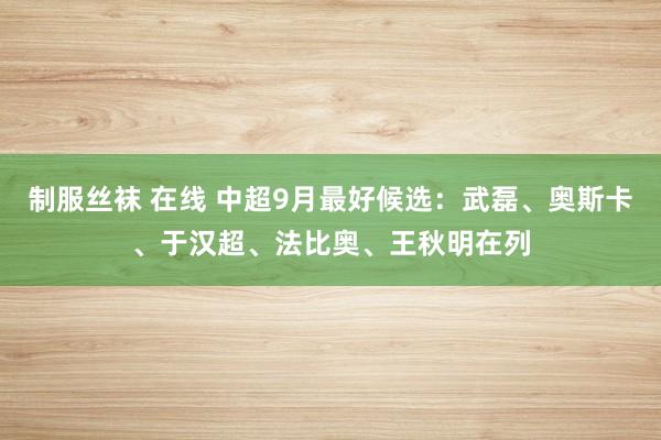 制服丝袜 在线 中超9月最好候选：武磊、奥斯卡、于汉超、法比奥、王秋明在列