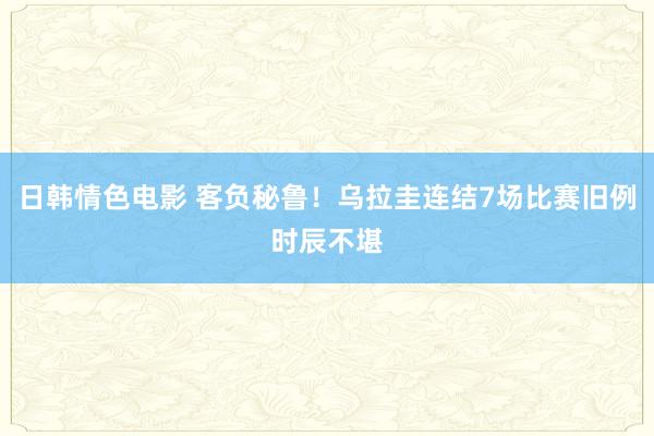 日韩情色电影 客负秘鲁！乌拉圭连结7场比赛旧例时辰不堪