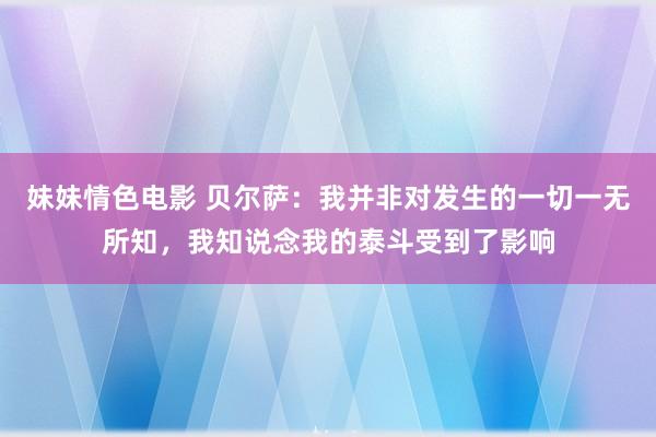 妹妹情色电影 贝尔萨：我并非对发生的一切一无所知，我知说念我的泰斗受到了影响