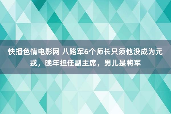 快播色情电影网 八路军6个师长只须他没成为元戎，晚年担任副主席，男儿是将军