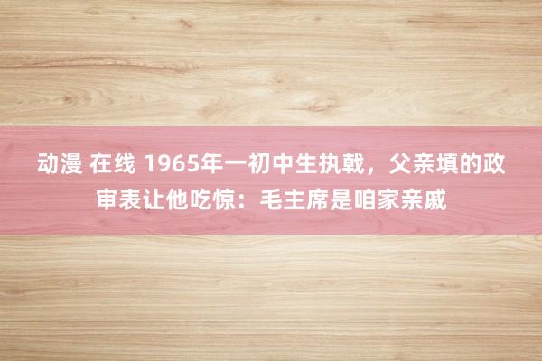 动漫 在线 1965年一初中生执戟，父亲填的政审表让他吃惊：毛主席是咱家亲戚