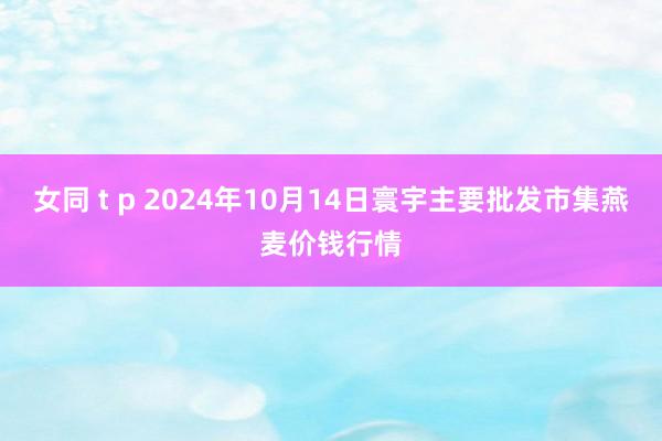 女同 t p 2024年10月14日寰宇主要批发市集燕麦价钱行情