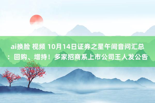 ai换脸 视频 10月14日证券之星午间音问汇总：回购、增持！多家招商系上市公司王人发公告