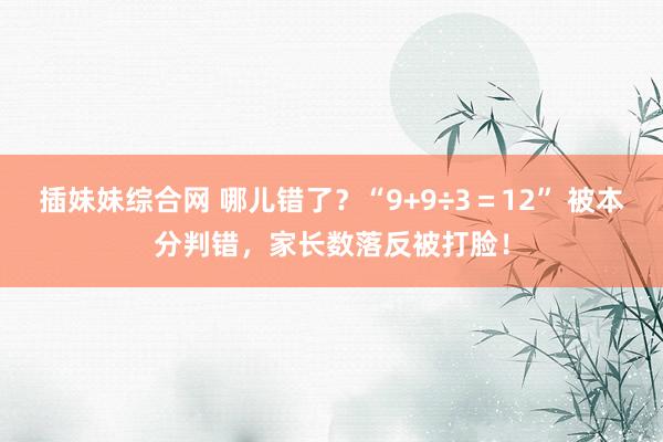 插妹妹综合网 哪儿错了？“9+9÷3＝12” 被本分判错，家长数落反被打脸！