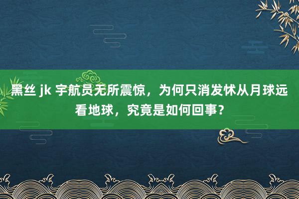 黑丝 jk 宇航员无所震惊，为何只消发怵从月球远看地球，究竟是如何回事？