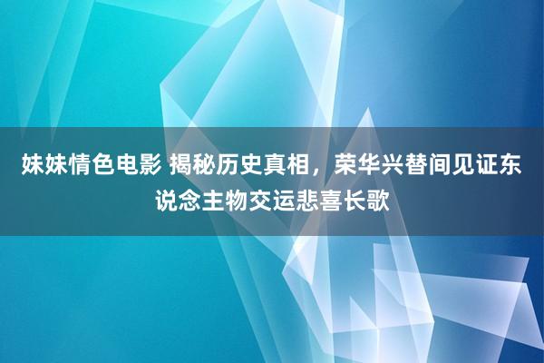 妹妹情色电影 揭秘历史真相，荣华兴替间见证东说念主物交运悲喜长歌