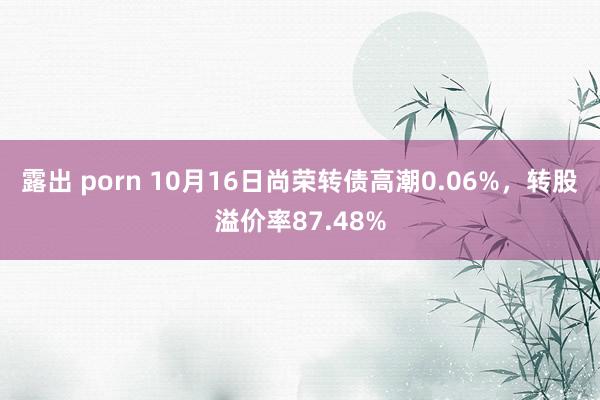 露出 porn 10月16日尚荣转债高潮0.06%，转股溢价率87.48%