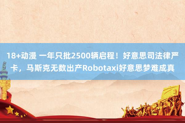 18+动漫 一年只批2500辆启程！好意思司法律严卡，马斯克无数出产Robotaxi好意思梦难成真