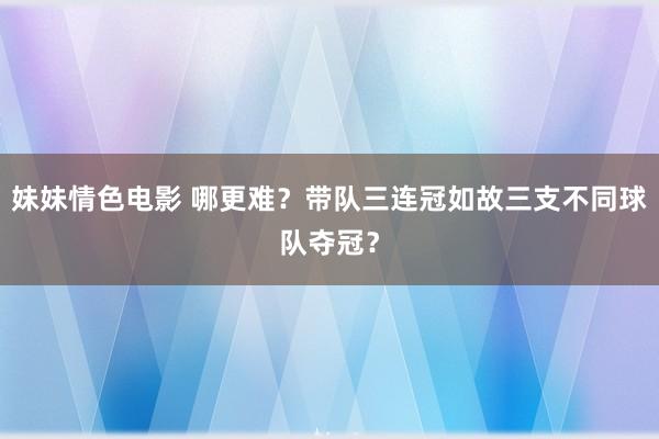 妹妹情色电影 哪更难？带队三连冠如故三支不同球队夺冠？