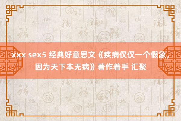 xxx sex5 经典好意思文《疾病仅仅一个假象，因为天下本无病》著作着手 汇聚