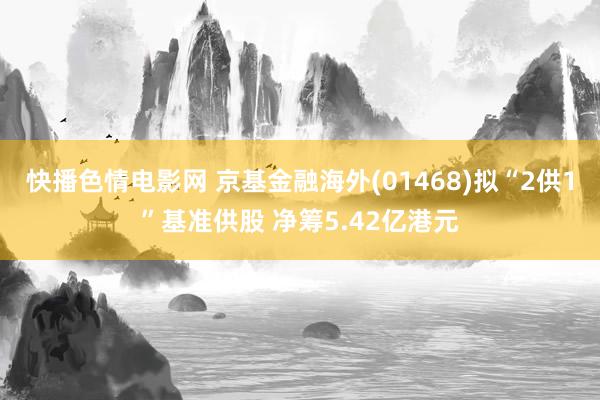 快播色情电影网 京基金融海外(01468)拟“2供1”基准供股 净筹5.42亿港元