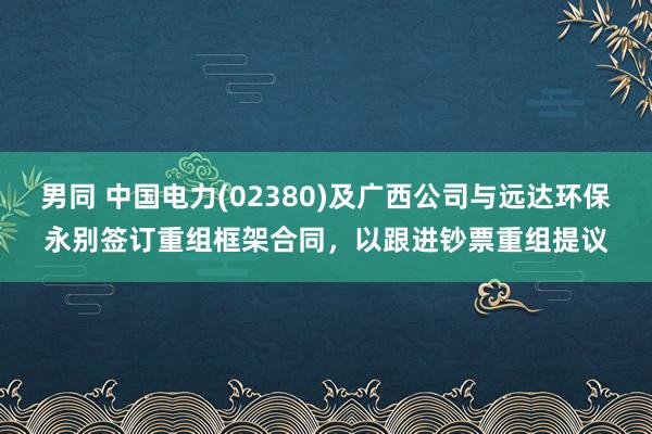 男同 中国电力(02380)及广西公司与远达环保永别签订重组框架合同，以跟进钞票重组提议