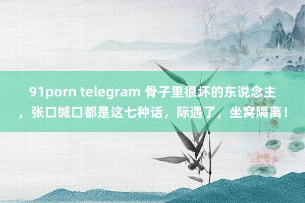 91porn telegram 骨子里很坏的东说念主，张口缄口都是这七种话，际遇了，坐窝隔离！