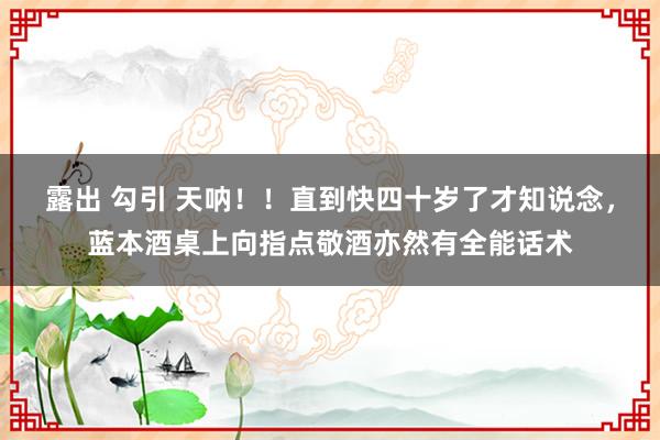 露出 勾引 天呐！！直到快四十岁了才知说念，蓝本酒桌上向指点敬酒亦然有全能话术