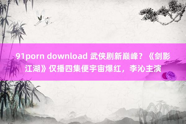 91porn download 武侠剧新巅峰？《剑影江湖》仅播四集便宇宙爆红，李沁主演