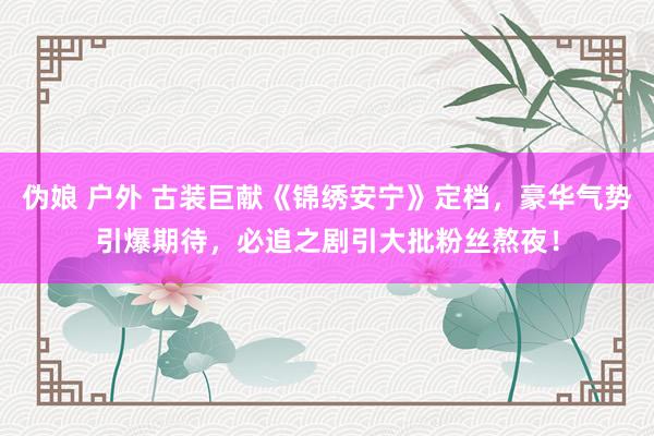 伪娘 户外 古装巨献《锦绣安宁》定档，豪华气势引爆期待，必追之剧引大批粉丝熬夜！