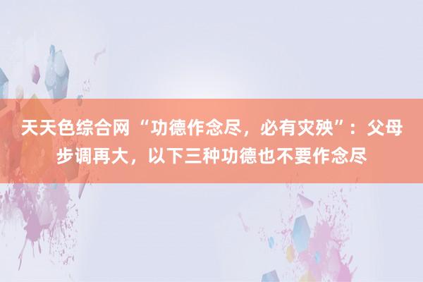 天天色综合网 “功德作念尽，必有灾殃”：父母步调再大，以下三种功德也不要作念尽