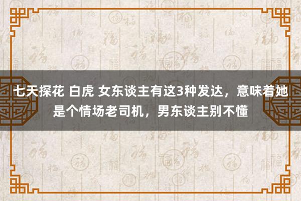 七天探花 白虎 女东谈主有这3种发达，意味着她是个情场老司机，男东谈主别不懂