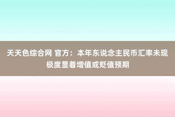 天天色综合网 官方：本年东说念主民币汇率未现极度显着增值或贬值预期