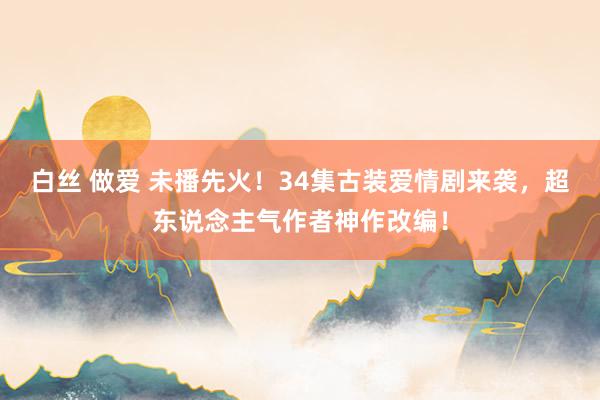 白丝 做爱 未播先火！34集古装爱情剧来袭，超东说念主气作者神作改编！