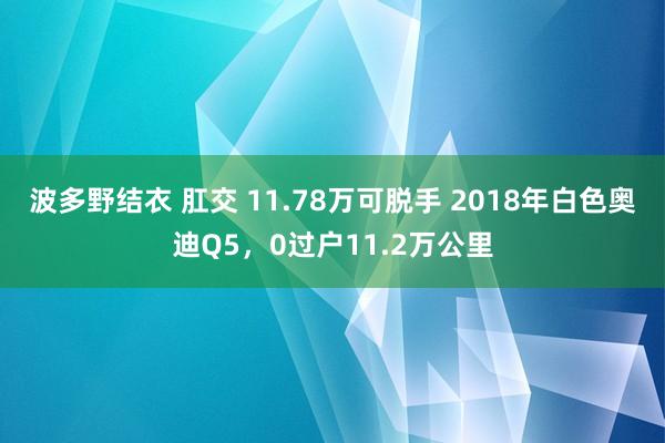 波多野结衣 肛交 11.78万可脱手 2018年白色奥迪Q5，0过户11.2万公里