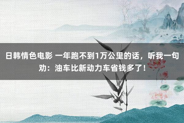 日韩情色电影 一年跑不到1万公里的话，听我一句劝：油车比新动力车省钱多了！