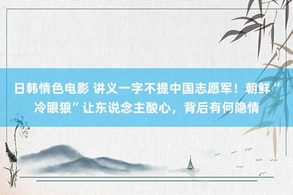 日韩情色电影 讲义一字不提中国志愿军！朝鲜“冷眼狼”让东说念主酸心，背后有何隐情